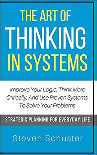 The Art Of Thinking In Systems: Improve Your Logic, Think More Critically, And Use Proven Systems To Solve Your Problems - Strategic Planning For Everyday Life(PDF) (Print)